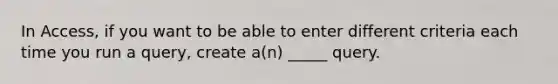 In Access, if you want to be able to enter different criteria each time you run a query, create a(n) _____ query.