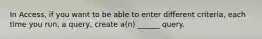 In Access, if you want to be able to enter different criteria, each time you run, a query, create a(n) ______ query.