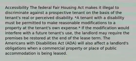 Accessibility The federal Fair Housing Act makes it illegal to discriminate against a prospective tenant on the basis of the tenant's real or perceived disability. *A tenant with a disability must be permitted to make reasonable modifications to a property at the tenant's own expense.* If the modification would interfere with a future tenant's use, the landlord may require the premises be restored at the end of the lease term. The Americans with Disabilities Act (ADA) will also affect a landlord's obligations when a commercial property or place of public accommodation is being leased.