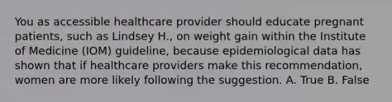 You as accessible healthcare provider should educate pregnant patients, such as Lindsey H., on weight gain within the Institute of Medicine (IOM) guideline, because epidemiological data has shown that if healthcare providers make this recommendation, women are more likely following the suggestion. A. True B. False