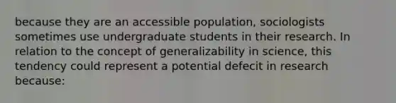 because they are an accessible population, sociologists sometimes use undergraduate students in their research. In relation to the concept of generalizability in science, this tendency could represent a potential defecit in research because: