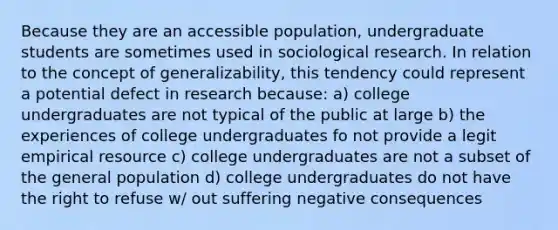 Because they are an accessible population, undergraduate students are sometimes used in sociological research. In relation to the concept of generalizability, this tendency could represent a potential defect in research because: a) college undergraduates are not typical of the public at large b) the experiences of college undergraduates fo not provide a legit empirical resource c) college undergraduates are not a subset of the general population d) college undergraduates do not have the right to refuse w/ out suffering negative consequences