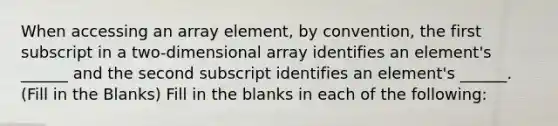 When accessing an array element, by convention, the first subscript in a two-dimensional array identifies an element's ______ and the second subscript identifies an element's ______. (Fill in the Blanks) Fill in the blanks in each of the following: