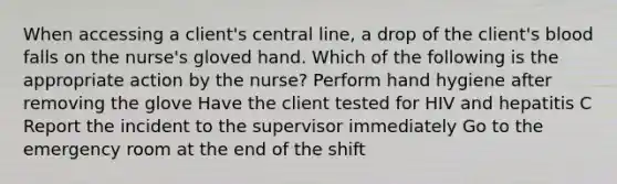 When accessing a client's central line, a drop of the client's blood falls on the nurse's gloved hand. Which of the following is the appropriate action by the nurse? Perform hand hygiene after removing the glove Have the client tested for HIV and hepatitis C Report the incident to the supervisor immediately Go to the emergency room at the end of the shift