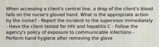 When accessing a client's central line, a drop of the client's blood falls on the nurse's gloved hand. What is the appropriate action by the nurse? - Report the incident to the supervisor immediately - Have the client tested for HIV and hepatitis C - Follow the agency's policy of exposure to communicable infections - Perform hand hygiene after removing the glove