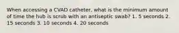 When accessing a CVAD catheter, what is the minimum amount of time the hub is scrub with an antiseptic swab? 1. 5 seconds 2. 15 seconds 3. 10 seconds 4. 20 seconds