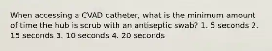 When accessing a CVAD catheter, what is the minimum amount of time the hub is scrub with an antiseptic swab? 1. 5 seconds 2. 15 seconds 3. 10 seconds 4. 20 seconds