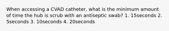 When accessing a CVAD catheter, what is the minimum amount of time the hub is scrub with an antiseptic swab? 1. 15seconds 2. 5seconds 3. 10seconds 4. 20seconds