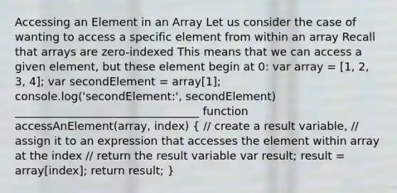 Accessing an Element in an Array Let us consider the case of wanting to access a specific element from within an array Recall that arrays are zero-indexed This means that we can access a given element, but these element begin at 0: var array = [1, 2, 3, 4]; var secondElement = array[1]; console.log('secondElement:', secondElement) _________________________________ function accessAnElement(array, index) ( // create a result variable, // assign it to an expression that accesses the element within array at the index // return the result variable var result; result = array[index]; return result; )