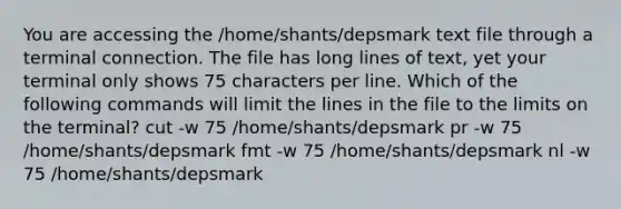 You are accessing the /home/shants/depsmark text file through a terminal connection. The file has long lines of text, yet your terminal only shows 75 characters per line. Which of the following commands will limit the lines in the file to the limits on the terminal? cut -w 75 /home/shants/depsmark pr -w 75 /home/shants/depsmark fmt -w 75 /home/shants/depsmark nl -w 75 /home/shants/depsmark