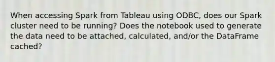 When accessing Spark from Tableau using ODBC, does our Spark cluster need to be running? Does the notebook used to generate the data need to be attached, calculated, and/or the DataFrame cached?