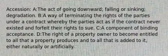 Accession: A:The act of going downward; falling or sinking; degradation. B:A way of terminating the rights of the parties under a contract whereby the parties act as if the contract never existed and forfeit their rights to sue. C:A component of binding acceptance. D:The right of a property owner to become entitled to all that a property produces and to all that is added to it, either naturally or artificially.