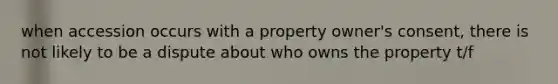 when accession occurs with a property owner's consent, there is not likely to be a dispute about who owns the property t/f