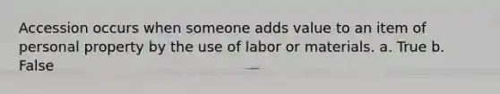 Accession occurs when someone adds value to an item of personal property by the use of labor or materials.​ a. True b. False