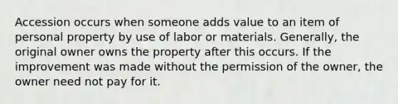 Accession occurs when someone adds value to an item of personal property by use of labor or materials. Generally, the original owner owns the property after this occurs. If the improvement was made without the permission of the owner, the owner need not pay for it.