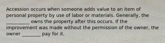 Accession occurs when someone adds value to an item of personal property by use of labor or materials. Generally, the __________ owns the property after this occurs. If the improvement was made without the permission of the owner, the owner ________ pay for it.