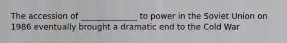 The accession of ______________ to power in the Soviet Union on 1986 eventually brought a dramatic end to the Cold War