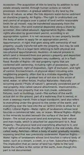 Accession—The acquisition of title to land by its addition to real estate already owned, through human actions or natural processes. Accretion—A gradual addition to dry land by the forces of nature, as when the tide deposits water-borne sediment on shoreline property. Air Rights—The right to undisturbed use and control of airspace over a parcel of land (within reasonable limits for air travel); may be transferred separately from the land. Alluvion—The solid material deposited along a shore by accretion. Also called alluvium. Appropriative Rights—Water rights allocated by government permit, according to an appropriation system. It is not necessary to own property beside the body of water to apply for an appropriation permit. Appurtenance—A right that goes along with ownership of real property; usually transferred with the property, but may be sold separately. This is a legal term referring to both physical and non-physical appurtenances. Avulsion—A natural process in which land is removed from one person's property and deposited onto another's. Avulsion happens very suddenly, as in a flash flood. Bundle of Rights—All real property rights that are conferred with ownership, including right of possession, right of quiet enjoyment, right of disposition, right of exclusion, and right of control. Encroachment—A physical object intruding onto neighboring property, often due to a mistake regarding the boundary. Erosion—A gradual loss of soil due to the action of wind, water, or other forces. Fructus Naturales—Naturally occurring plants ("fruits of nature"), generally considered part of real property. Also called natural attachments. Improvements—Additions to real property that are man-made, substantial fixtures, such as buildings. Land—The surface of the earth; actual dirt on the ground, part of a waterway that is owned, or even a swampy marsh. From a legal standpoint, land also refers to everything under the ground to the center of the earth, and everything over the land into the air (within limits to allow for air traffic). Littoral Rights—Water rights of landowners whose land touches a commercial lake, sea, or ocean. Mineral Rights—Rights to the minerals located beneath the surface of the land. Real Estate—The actual physical land and everything, both natural and man-made, which is attached (or appurtenant) to it. Real Property—The physical land and everything attached to it, and the rights of ownership (bundle of rights) in the real estate. Also called realty. Reliction—When a body of water gradually recedes, exposing land that was previously underwater. Riparian Rights—Water rights of landowners whose land touches a natural body of water, such as a stream, a creek, or a river. Subsurface Rights—The implication that an owner of land has rights to the land below the surface to the center of the earth, even though this part is not documented.