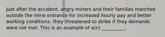 Just after the accident, angry miners and their families marched outside the mine entrance for increased hourly pay and better working conditions. they threatened to strike if they demands were not met. This is an example of a(n) __________.