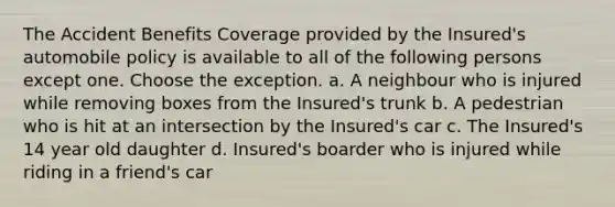 The Accident Benefits Coverage provided by the Insured's automobile policy is available to all of the following persons except one. Choose the exception. a. A neighbour who is injured while removing boxes from the Insured's trunk b. A pedestrian who is hit at an intersection by the Insured's car c. The Insured's 14 year old daughter d. Insured's boarder who is injured while riding in a friend's car