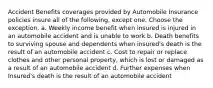 Accident Benefits coverages provided by Automobile Insurance policies insure all of the following, except one. Choose the exception. a. Weekly income benefit when insured is injured in an automobile accident and is unable to work b. Death benefits to surviving spouse and dependents when insured's death is the result of an automobile accident c. Cost to repair or replace clothes and other personal property, which is lost or damaged as a result of an automobile accident d. Further expenses when Insured's death is the result of an automobile accident