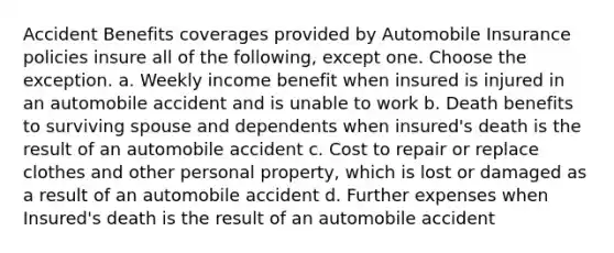 Accident Benefits coverages provided by Automobile Insurance policies insure all of the following, except one. Choose the exception. a. Weekly income benefit when insured is injured in an automobile accident and is unable to work b. Death benefits to surviving spouse and dependents when insured's death is the result of an automobile accident c. Cost to repair or replace clothes and other personal property, which is lost or damaged as a result of an automobile accident d. Further expenses when Insured's death is the result of an automobile accident