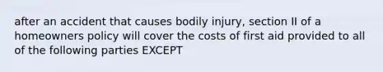 after an accident that causes bodily injury, section II of a homeowners policy will cover the costs of first aid provided to all of the following parties EXCEPT