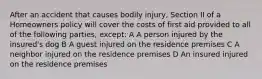 After an accident that causes bodily injury, Section II of a Homeowners policy will cover the costs of first aid provided to all of the following parties, except: A A person injured by the insured's dog B A guest injured on the residence premises C A neighbor injured on the residence premises D An insured injured on the residence premises