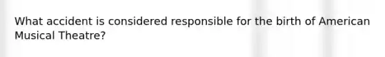 What accident is considered responsible for the birth of American Musical Theatre?