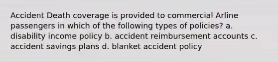 Accident Death coverage is provided to commercial Arline passengers in which of the following types of policies? a. disability income policy b. accident reimbursement accounts c. accident savings plans d. blanket accident policy