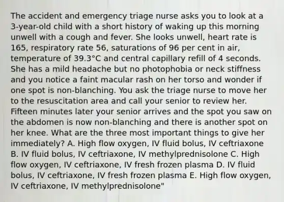 The accident and emergency triage nurse asks you to look at a 3-year-old child with a short history of waking up this morning unwell with a cough and fever. She looks unwell, heart rate is 165, respiratory rate 56, saturations of 96 per cent in air, temperature of 39.3°C and central capillary refill of 4 seconds. She has a mild headache but no photophobia or neck stiffness and you notice a faint macular rash on her torso and wonder if one spot is non-blanching. You ask the triage nurse to move her to the resuscitation area and call your senior to review her. Fifteen minutes later your senior arrives and the spot you saw on the abdomen is now non-blanching and there is another spot on her knee. What are the three most important things to give her immediately? A. High flow oxygen, IV fluid bolus, IV ceftriaxone B. IV fluid bolus, IV ceftriaxone, IV methylprednisolone C. High flow oxygen, IV ceftriaxone, IV fresh frozen plasma D. IV fluid bolus, IV ceftriaxone, IV fresh frozen plasma E. High flow oxygen, IV ceftriaxone, IV methylprednisolone"