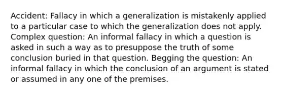 Accident: Fallacy in which a generalization is mistakenly applied to a particular case to which the generalization does not apply. Complex question: An informal fallacy in which a question is asked in such a way as to presuppose the truth of some conclusion buried in that question. Begging the question: An informal fallacy in which the conclusion of an argument is stated or assumed in any one of the premises.