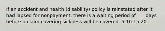 If an accident and health (disability) policy is reinstated after it had lapsed for nonpayment, there is a waiting period of ___ days before a claim covering sickness will be covered. 5 10 15 20