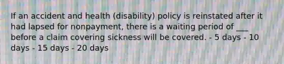 If an accident and health (disability) policy is reinstated after it had lapsed for nonpayment, there is a waiting period of ___ before a claim covering sickness will be covered. - 5 days - 10 days - 15 days - 20 days