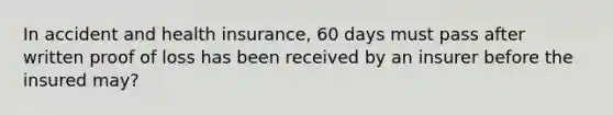 In accident and health insurance, 60 days must pass after written proof of loss has been received by an insurer before the insured may?