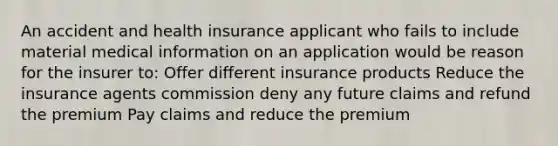 An accident and health insurance applicant who fails to include material medical information on an application would be reason for the insurer to: Offer different insurance products Reduce the insurance agents commission deny any future claims and refund the premium Pay claims and reduce the premium