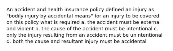 An accident and health insurance policy defined an injury as "bodily injury by accidental means" for an injury to be covered on this policy what is required a. the accident must be external and violent b. the cause of the accident must be intentional c. only the injury resulting from an accident must be unintentional d. both the cause and resultant injury must be accidental