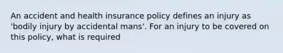 An accident and health insurance policy defines an injury as 'bodily injury by accidental mans'. For an injury to be covered on this policy, what is required