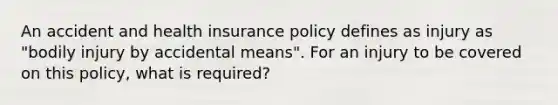 An accident and health insurance policy defines as injury as "bodily injury by accidental means". For an injury to be covered on this policy, what is required?