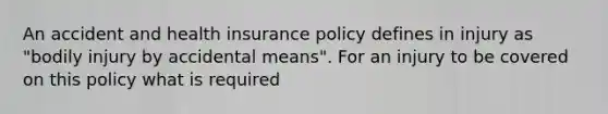 An accident and health insurance policy defines in injury as "bodily injury by accidental means". For an injury to be covered on this policy what is required