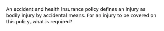 An accident and health insurance policy defines an injury as bodily injury by accidental means. For an injury to be covered on this policy, what is required?