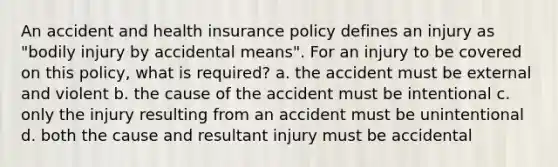 An accident and health insurance policy defines an injury as "bodily injury by accidental means". For an injury to be covered on this policy, what is required? a. the accident must be external and violent b. the cause of the accident must be intentional c. only the injury resulting from an accident must be unintentional d. both the cause and resultant injury must be accidental