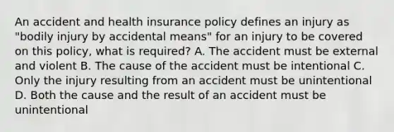 An accident and health insurance policy defines an injury as "bodily injury by accidental means" for an injury to be covered on this policy, what is required? A. The accident must be external and violent B. The cause of the accident must be intentional C. Only the injury resulting from an accident must be unintentional D. Both the cause and the result of an accident must be unintentional