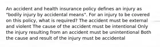 An accident and health insurance policy defines an injury as "bodily injury by accidental means". For an injury to be covered on this policy, what is required? The accident must be external and violent The cause of the accident must be intentional Only the injury resulting from an accident must be unintentional Both the cause and result of the injury must be accidental