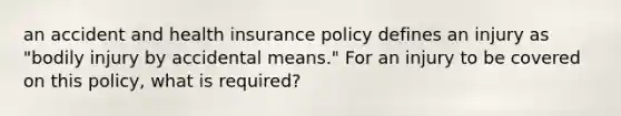 an accident and health insurance policy defines an injury as "bodily injury by accidental means." For an injury to be covered on this policy, what is required?