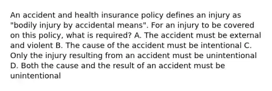 An accident and health insurance policy defines an injury as "bodily injury by accidental means". For an injury to be covered on this policy, what is required? A. The accident must be external and violent B. The cause of the accident must be intentional C. Only the injury resulting from an accident must be unintentional D. Both the cause and the result of an accident must be unintentional