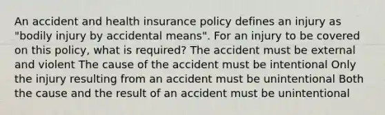 An accident and health insurance policy defines an injury as "bodily injury by accidental means". For an injury to be covered on this policy, what is required? The accident must be external and violent The cause of the accident must be intentional Only the injury resulting from an accident must be unintentional Both the cause and the result of an accident must be unintentional