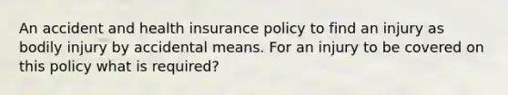 An accident and health insurance policy to find an injury as bodily injury by accidental means. For an injury to be covered on this policy what is required?