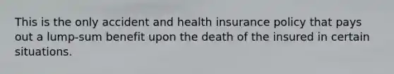 This is the only accident and health insurance policy that pays out a lump-sum benefit upon the death of the insured in certain situations.