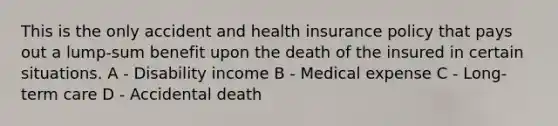 This is the only accident and health insurance policy that pays out a lump-sum benefit upon the death of the insured in certain situations. A - Disability income B - Medical expense C - Long-term care D - Accidental death